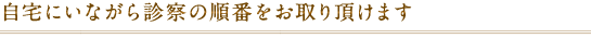 自宅にいながら診察の順番をお取りいただけます