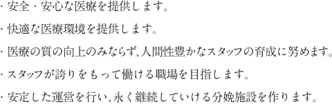 ・安全・安心な医療を提供します。・快適な医療環境を提供します。・医療の質の向上のみならず、人間性豊かなスタッフの育成に努めます。・スタッフが誇りをもって働ける職場を目指します。・安定した運営を行い、永く継続していける分娩施設を作ります。