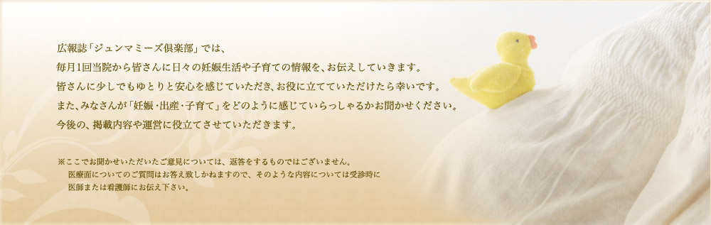 広報誌「ジュンマミーズ倶楽部」では、毎月1回当院から皆さんに日々の妊娠生活や子育ての情報を、お伝えしていきます。皆さんに過ごしでもゆとりと安心を感じていただき、お役に立てていただけたら幸いです。また、みなさんが「妊娠・出産・子育て」をどのように感じていらっしゃるかお聞かせください。今後の、掲載内容や運営に役立てさせていただきます。